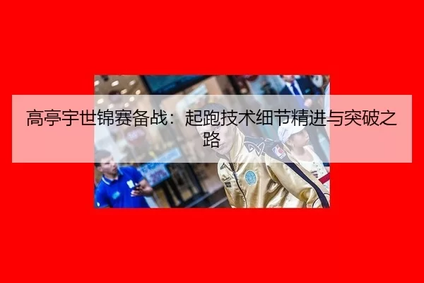 高亭宇世锦赛备战：起跑技术细节精进与突破之路